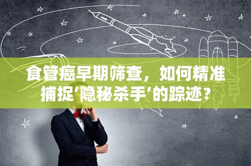 食管癌早期筛查，如何精准捕捉‘隐秘杀手’的踪迹？