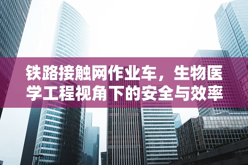 铁路接触网作业车，生物医学工程视角下的安全与效率优化