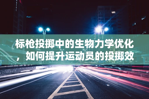 标枪投掷中的生物力学优化，如何提升运动员的投掷效率？