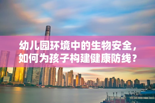 幼儿园环境中的生物安全，如何为孩子构建健康防线？