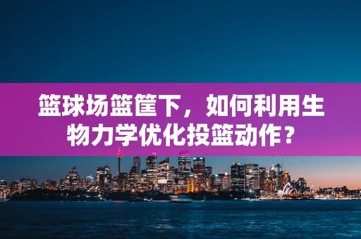 篮球场篮筐下，如何利用生物力学优化投篮动作？