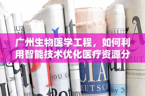 广州生物医学工程，如何利用智能技术优化医疗资源分配？
