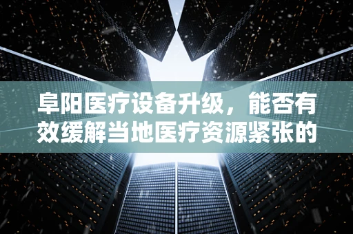 阜阳医疗设备升级，能否有效缓解当地医疗资源紧张的现状？