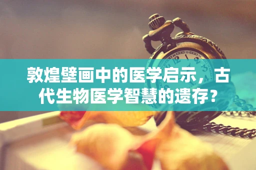 敦煌壁画中的医学启示，古代生物医学智慧的遗存？
