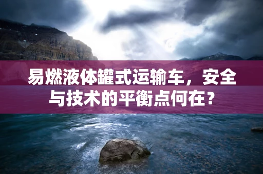 易燃液体罐式运输车，安全与技术的平衡点何在？