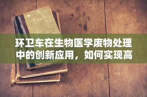 环卫车在生物医学废物处理中的创新应用，如何实现高效、安全与环保的平衡？