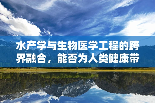 水产学与生物医学工程的跨界融合，能否为人类健康带来新突破？