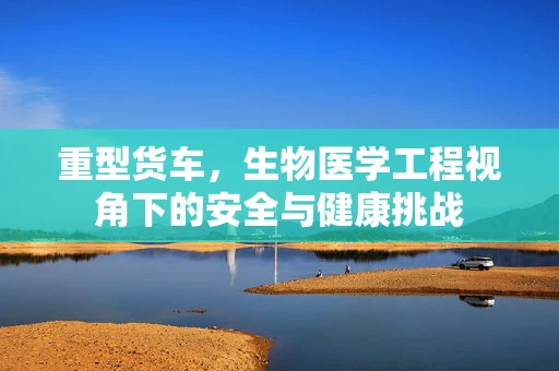 重型货车，生物医学工程视角下的安全与健康挑战