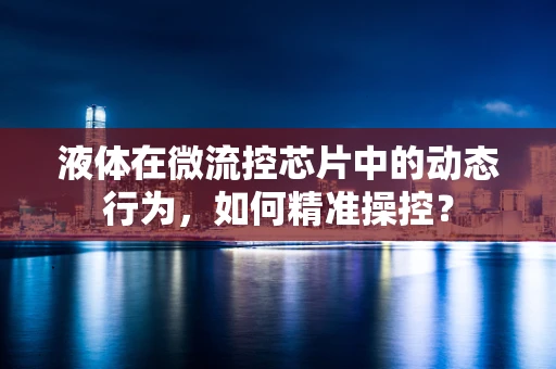 液体在微流控芯片中的动态行为，如何精准操控？