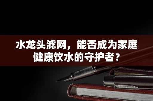 水龙头滤网，能否成为家庭健康饮水的守护者？
