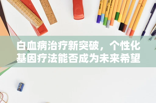白血病治疗新突破，个性化基因疗法能否成为未来希望？