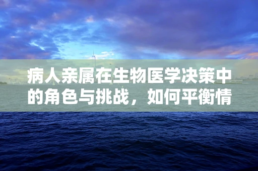 病人亲属在生物医学决策中的角色与挑战，如何平衡情感与理性？