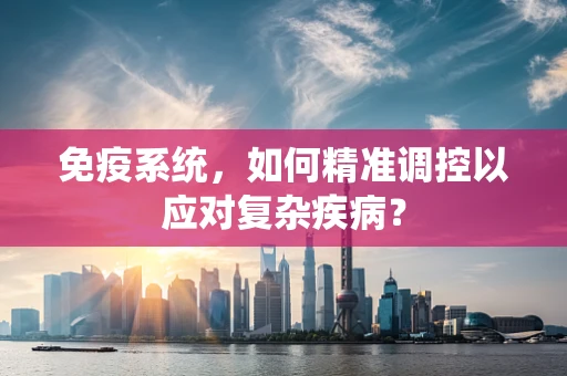 免疫系统，如何精准调控以应对复杂疾病？