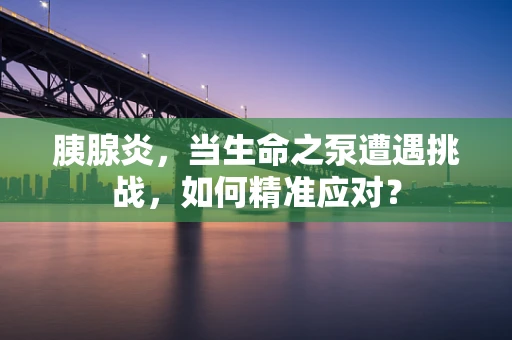 胰腺炎，当生命之泵遭遇挑战，如何精准应对？