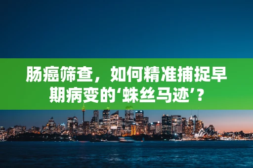 肠癌筛查，如何精准捕捉早期病变的‘蛛丝马迹’？