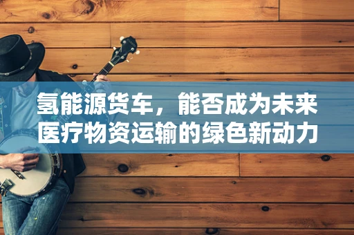 氢能源货车，能否成为未来医疗物资运输的绿色新动力？