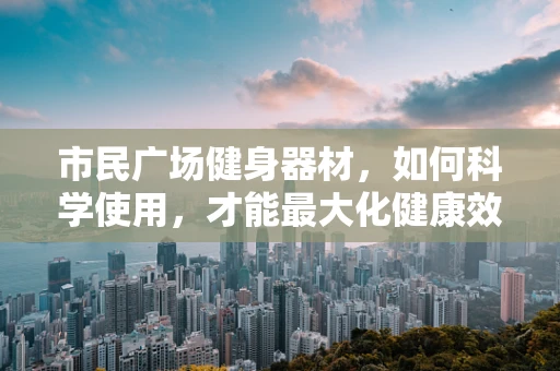 市民广场健身器材，如何科学使用，才能最大化健康效益？