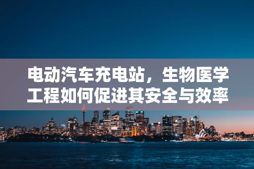 电动汽车充电站，生物医学工程如何促进其安全与效率？