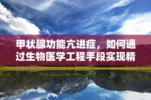 甲状腺功能亢进症，如何通过生物医学工程手段实现精准诊断与治疗？