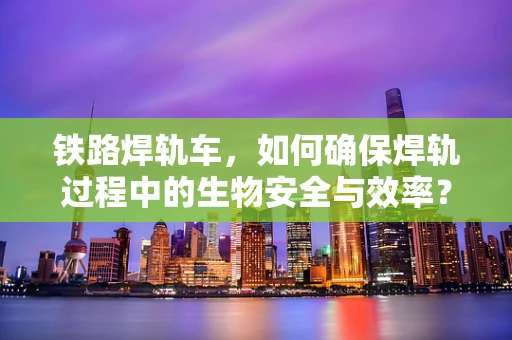 铁路焊轨车，如何确保焊轨过程中的生物安全与效率？