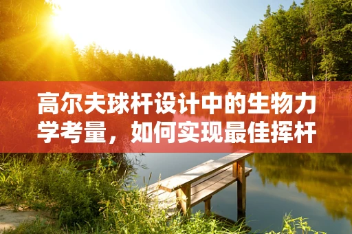高尔夫球杆设计中的生物力学考量，如何实现最佳挥杆效率？