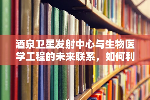 酒泉卫星发射中心与生物医学工程的未来联系，如何利用高海拔环境进行医学研究？