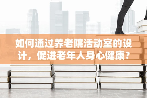 如何通过养老院活动室的设计，促进老年人身心健康？