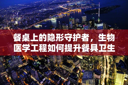 餐桌上的隐形守护者，生物医学工程如何提升餐具卫生与安全？