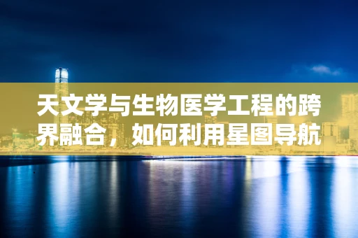 天文学与生物医学工程的跨界融合，如何利用星图导航人体‘微宇宙’？