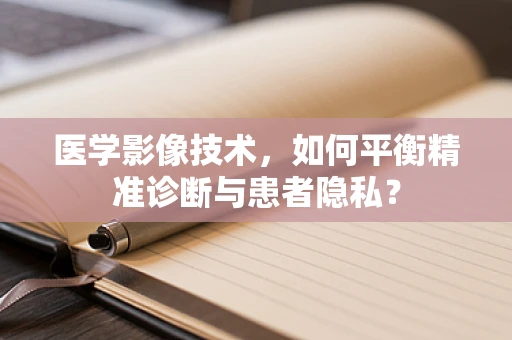 医学影像技术，如何平衡精准诊断与患者隐私？