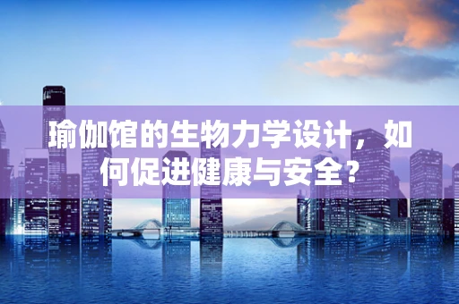 瑜伽馆的生物力学设计，如何促进健康与安全？