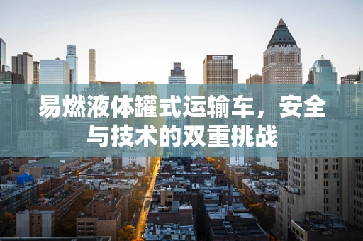 易燃液体罐式运输车，安全与技术的双重挑战