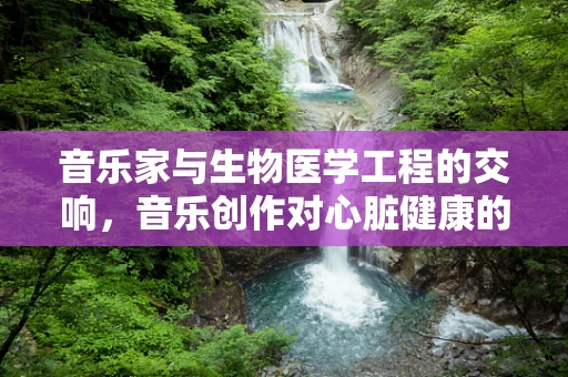 音乐家与生物医学工程的交响，音乐创作对心脏健康的影响？