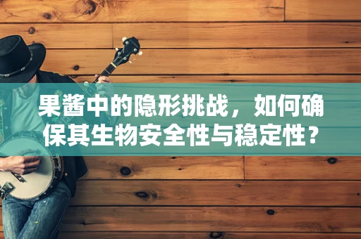 果酱中的隐形挑战，如何确保其生物安全性与稳定性？
