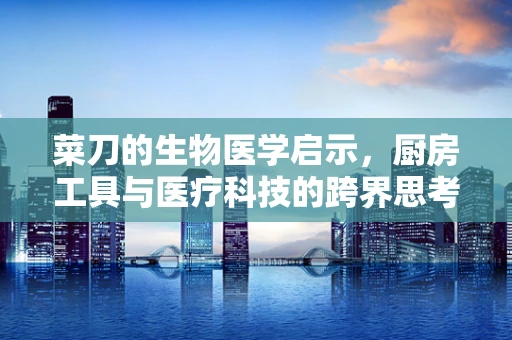 菜刀的生物医学启示，厨房工具与医疗科技的跨界思考