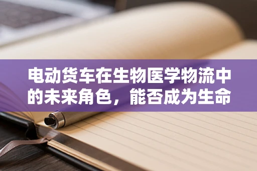电动货车在生物医学物流中的未来角色，能否成为生命科学研究的绿色动脉？