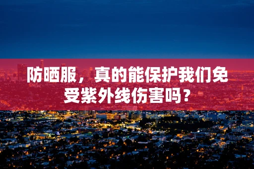 防晒服，真的能保护我们免受紫外线伤害吗？