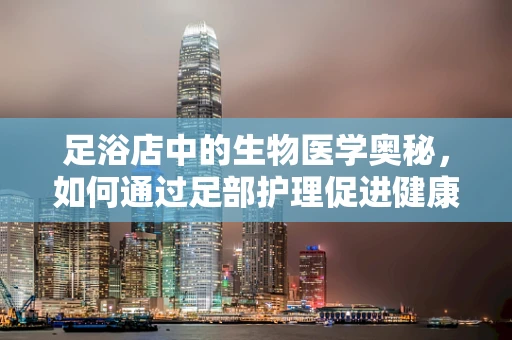 足浴店中的生物医学奥秘，如何通过足部护理促进健康？