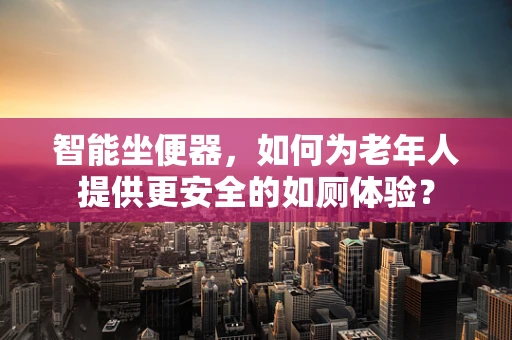 智能坐便器，如何为老年人提供更安全的如厕体验？