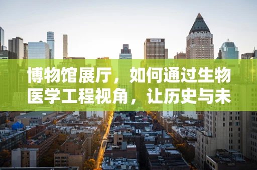 博物馆展厅，如何通过生物医学工程视角，让历史与未来对话？