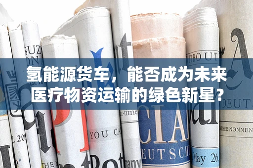 氢能源货车，能否成为未来医疗物资运输的绿色新星？