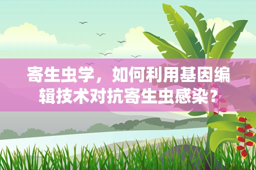 寄生虫学，如何利用基因编辑技术对抗寄生虫感染？