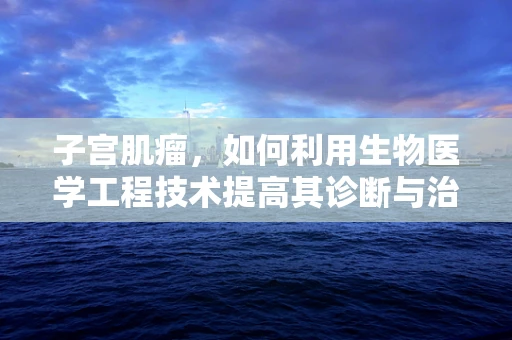 子宫肌瘤，如何利用生物医学工程技术提高其诊断与治疗效率？