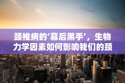 颈椎病的‘幕后黑手’，生物力学因素如何影响我们的颈部健康？