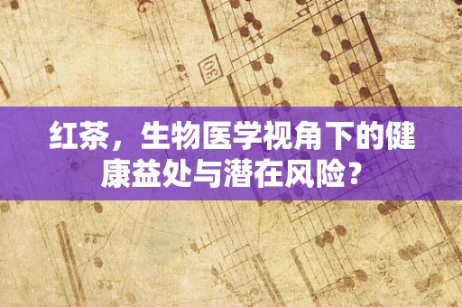 红茶，生物医学视角下的健康益处与潜在风险？