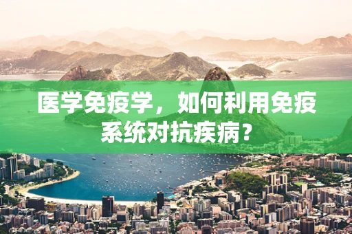 医学免疫学，如何利用免疫系统对抗疾病？