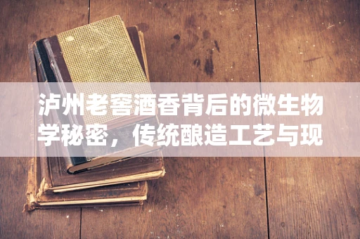 泸州老窖酒香背后的微生物学秘密，传统酿造工艺与现代生物医学工程的融合
