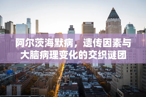 阿尔茨海默病，遗传因素与大脑病理变化的交织谜团