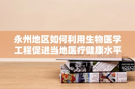 永州地区如何利用生物医学工程促进当地医疗健康水平提升？