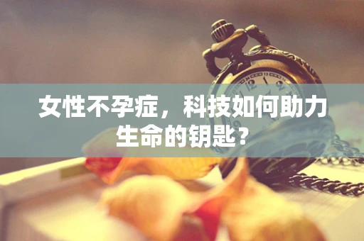女性不孕症，科技如何助力生命的钥匙？